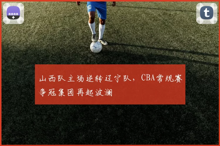 山西队主场逆转辽宁队，CBA常规赛争冠集团再起波澜