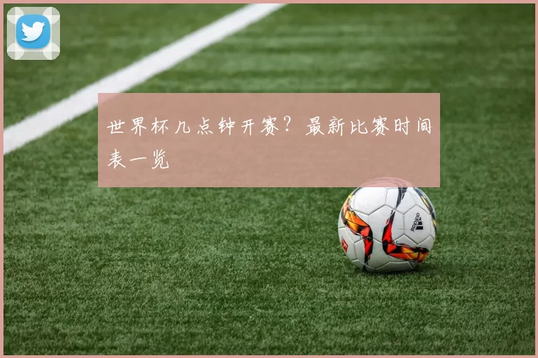 世界杯几点钟开赛？最新比赛时间表一览