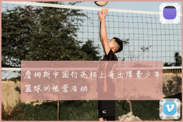 詹姆斯中国行亮相上海出席青少年篮球训练营活动