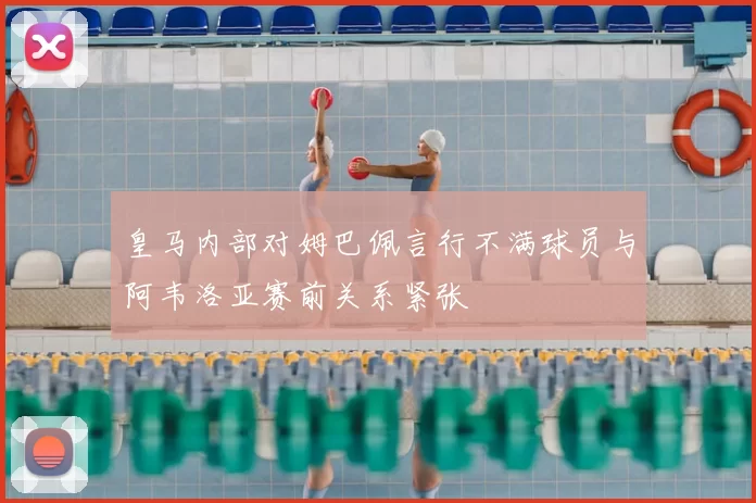 皇马内部对姆巴佩言行不满球员与阿韦洛亚赛前关系紧张