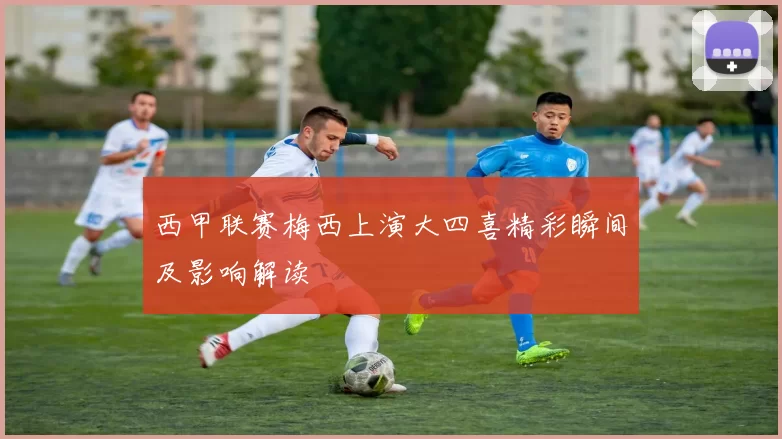 西甲联赛梅西上演大四喜精彩瞬间及影响解读