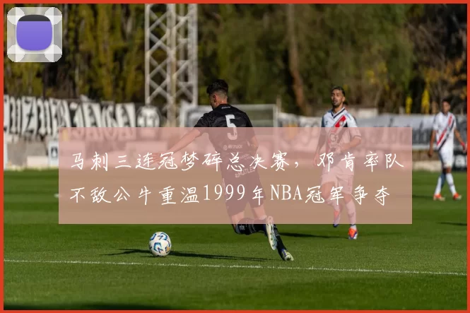 马刺三连冠梦碎总决赛,邓肯率队不敌公牛重温1999年NBA冠军争夺