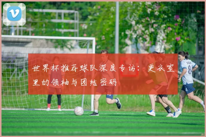 世界杯推荐球队深度专访：更衣室里的领袖与团结密码