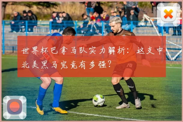 世界杯巴拿马队实力解析：这支中北美黑马究竟有多强？