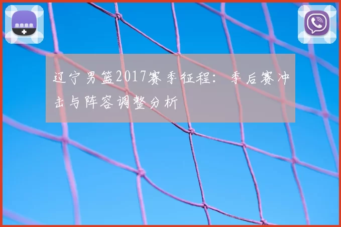 辽宁男篮2017赛季征程:季后赛冲击与阵容调整分析