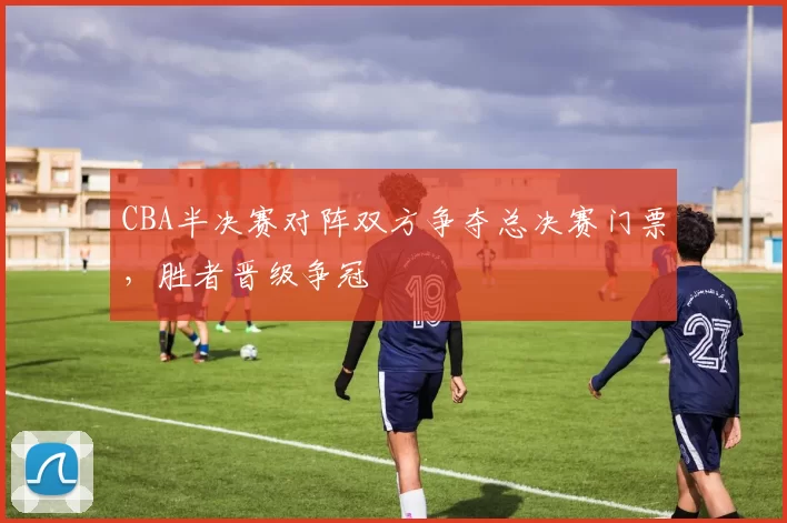 CBA半决赛对阵双方争夺总决赛门票，胜者晋级争冠