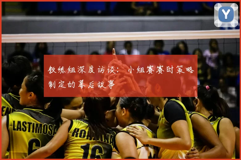 教练组深度访谈:小组赛赛时策略制定的幕后故事