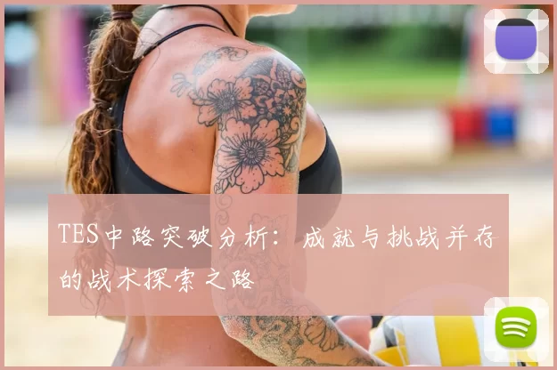 TES中路突破分析：成就与挑战并存的战术探索之路