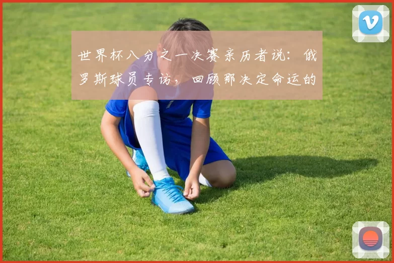 世界杯八分之一决赛亲历者说：俄罗斯球员专访，回顾那决定命运的一战