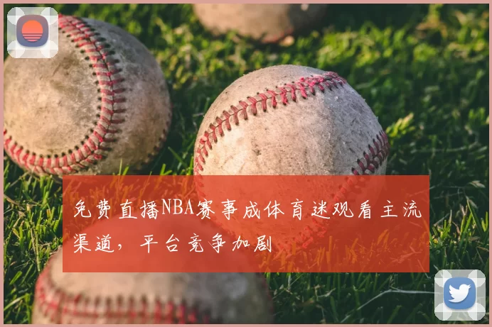 免费直播NBA赛事成体育迷观看主流渠道，平台竞争加剧