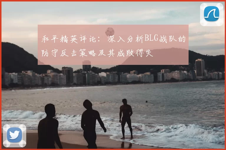 和平精英评论：深入分析BLG战队的防守反击策略及其成败得失