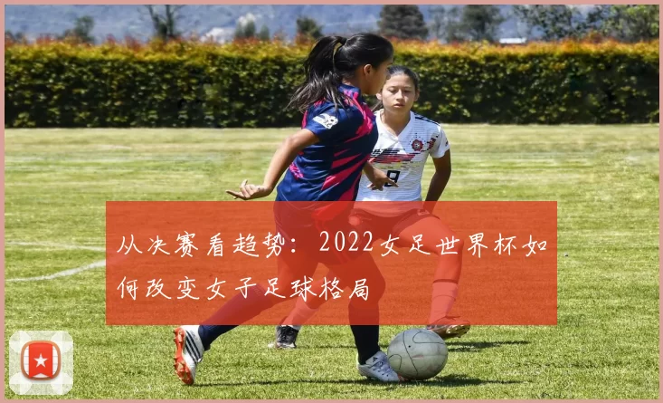 从决赛看趋势:2022女足世界杯如何改变女子足球格局