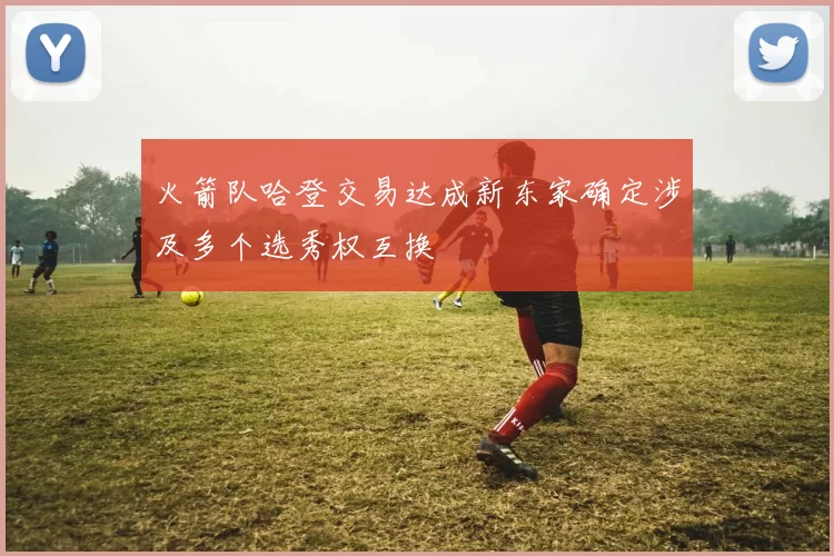 火箭队哈登交易达成新东家确定涉及多个选秀权互换