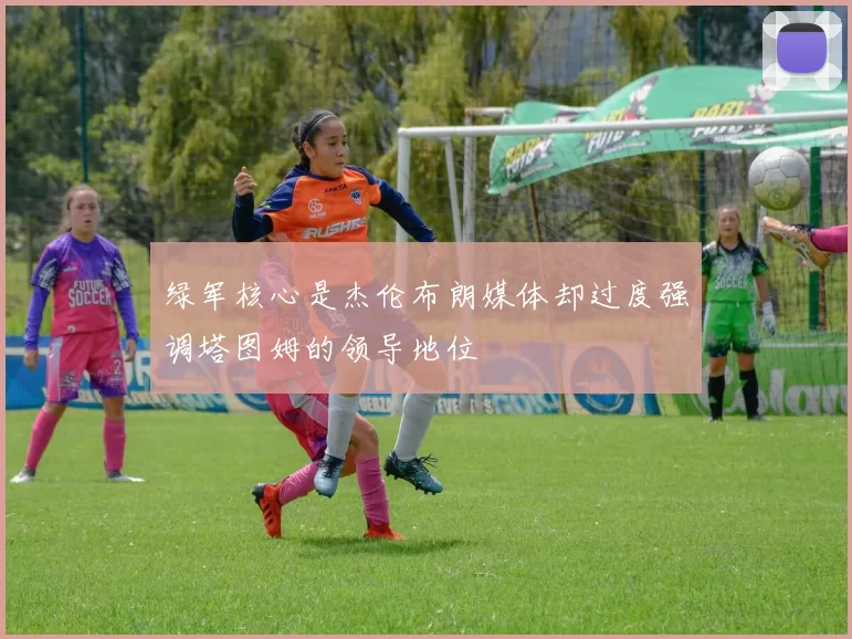 绿军核心是杰伦布朗媒体却过度强调塔图姆的领导地位