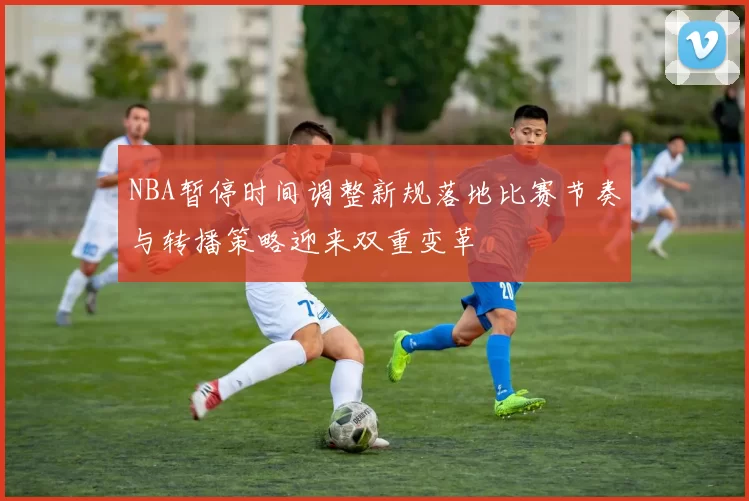 NBA暂停时间调整新规落地比赛节奏与转播策略迎来双重变革