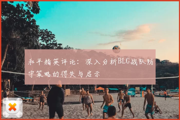 和平精英评论：深入分析BLG战队防守策略的得失与启示