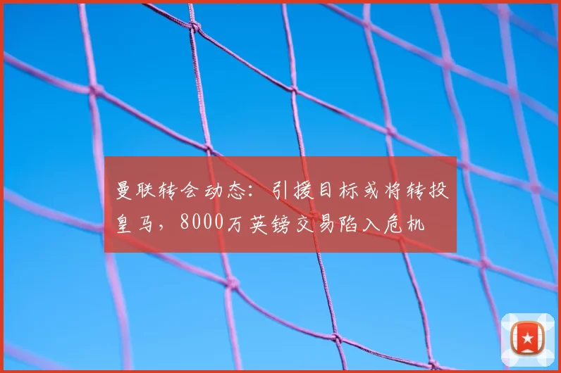 曼联转会动态：引援目标或将转投皇马，8000万英镑交易陷入危机