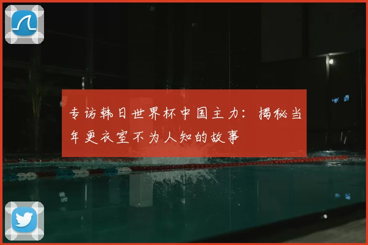 专访韩日世界杯中国主力：揭秘当年更衣室不为人知的故事