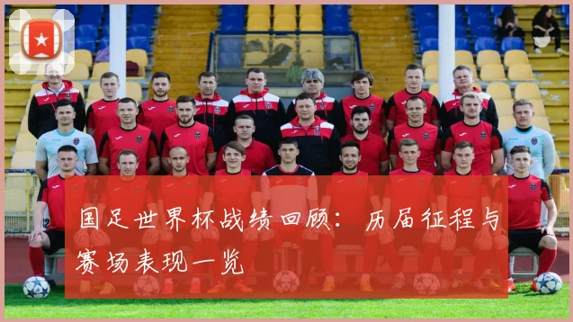 国足世界杯战绩回顾：历届征程与赛场表现一览