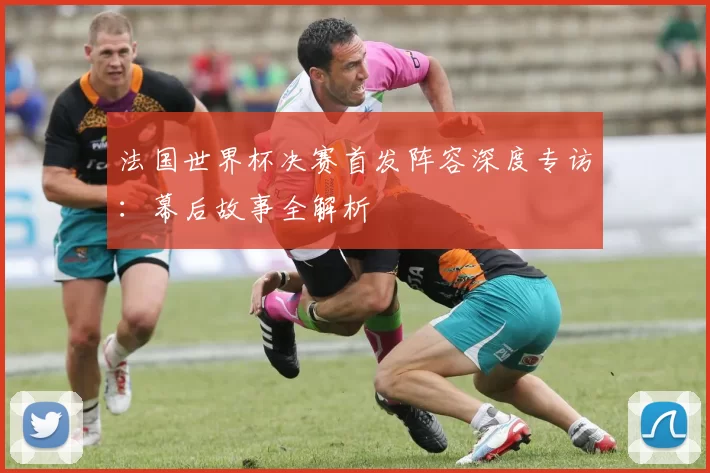 法国世界杯决赛首发阵容深度专访:幕后故事全解析