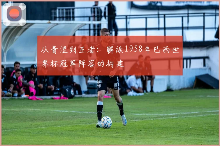 从青涩到王者：解读1958年巴西世界杯冠军阵容的构建