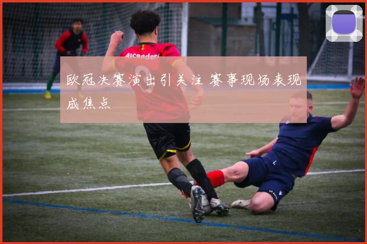 欧冠决赛演出引关注 赛事现场表现成焦点