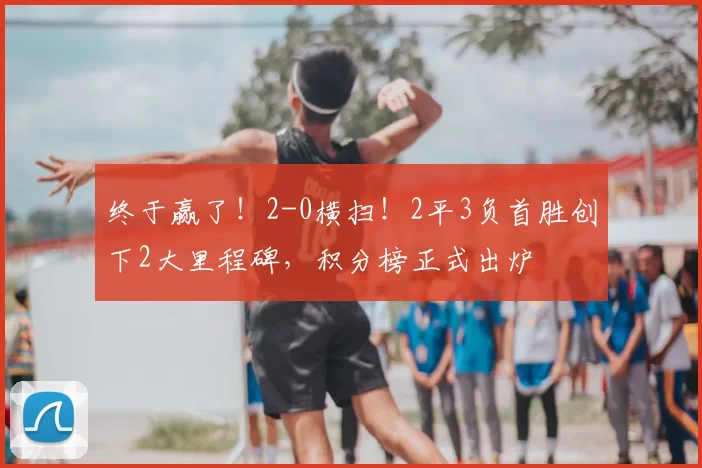 终于赢了！2-0横扫！2平3负首胜创下2大里程碑，积分榜正式出炉
