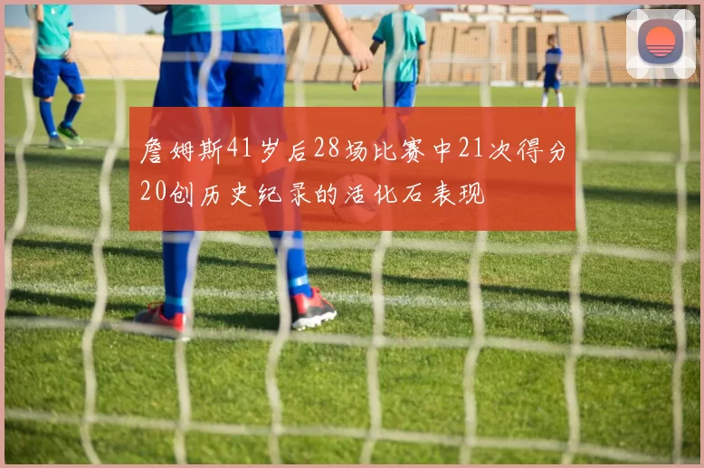詹姆斯41岁后28场比赛中21次得分20创历史纪录的活化石表现