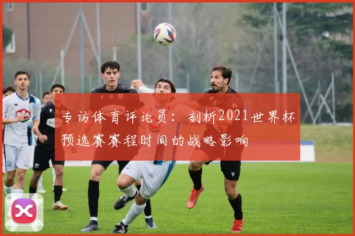 专访体育评论员：剖析2021世界杯预选赛赛程时间的战略影响