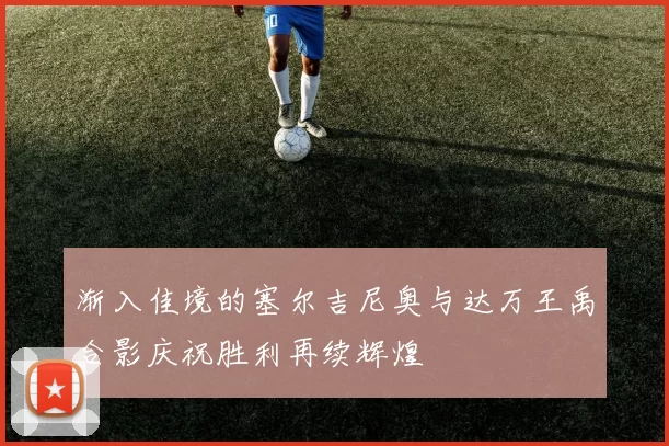 渐入佳境的塞尔吉尼奥与达万王禹合影庆祝胜利再续辉煌