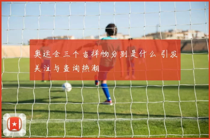 奥运会三个吉祥物分别是什么 引发关注与查询热潮