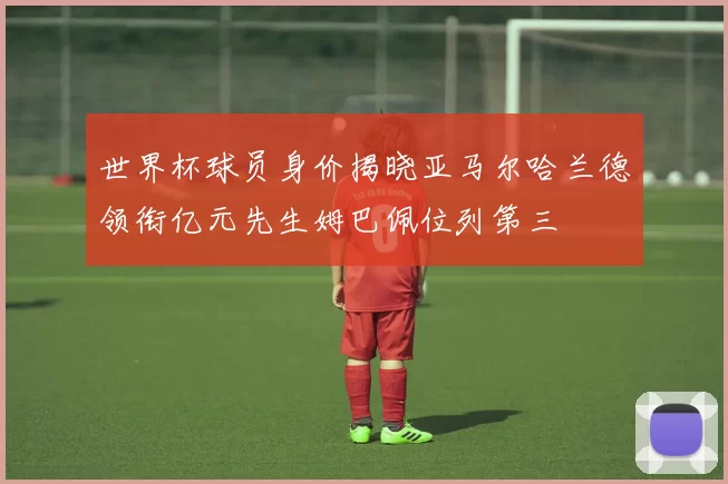 世界杯球员身价揭晓亚马尔哈兰德领衔亿元先生姆巴佩位列第三