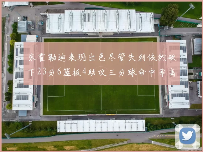 朱霍勒迪表现出色尽管失利依然砍下23分6篮板4助攻三分球命中率高达50