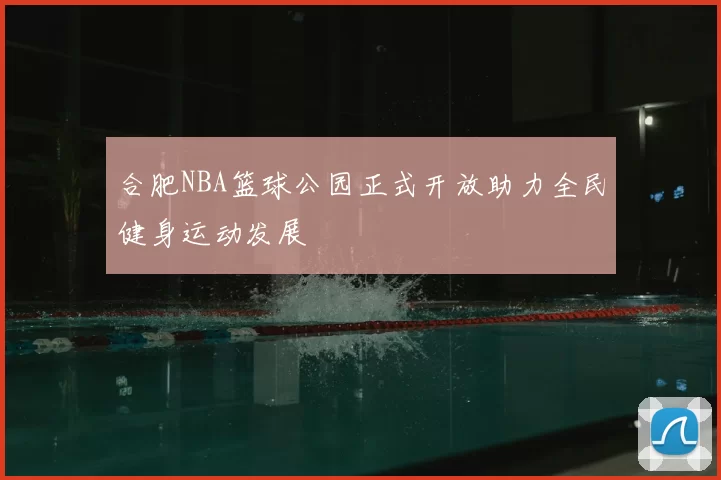 合肥NBA篮球公园正式开放助力全民健身运动发展