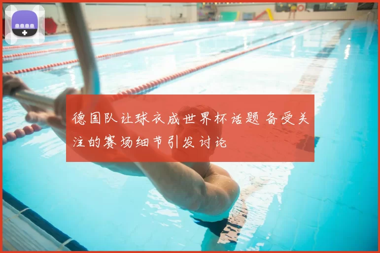 德国队让球衣成世界杯话题 备受关注的赛场细节引发讨论
