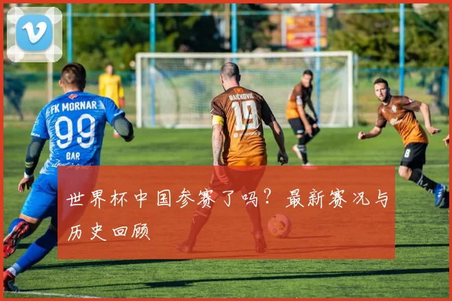 世界杯中国参赛了吗?最新赛况与历史回顾