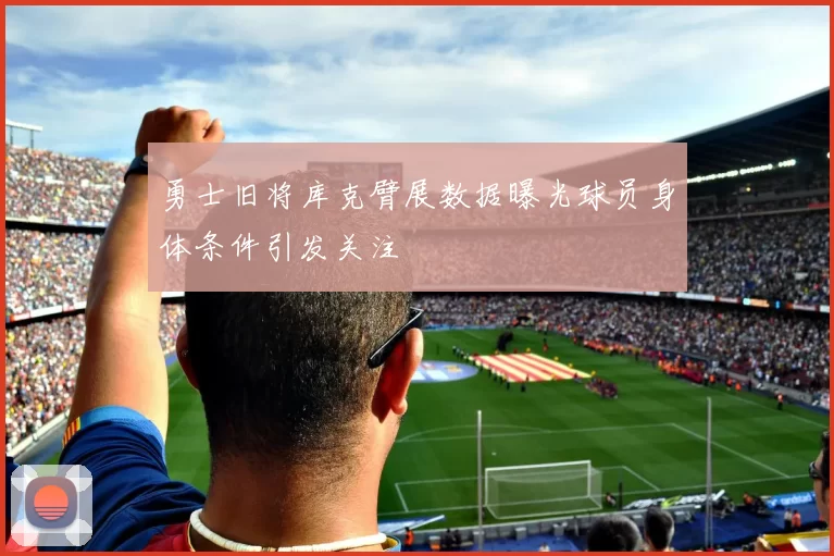 勇士旧将库克臂展数据曝光球员身体条件引发关注