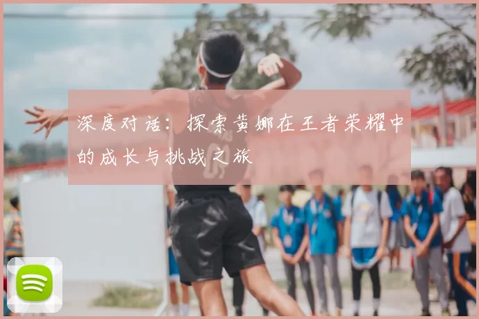 深度对话：探索黄娜在王者荣耀中的成长与挑战之旅