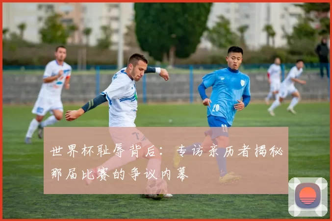 世界杯耻辱背后：专访亲历者揭秘那届比赛的争议内幕