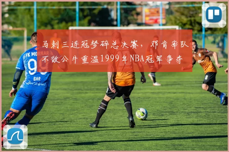 马刺三连冠梦碎总决赛，邓肯率队不敌公牛重温1999年NBA冠军争夺