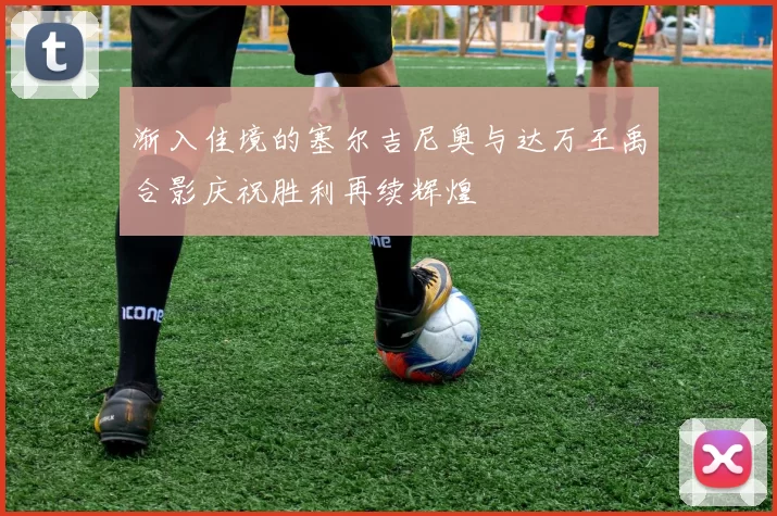 渐入佳境的塞尔吉尼奥与达万王禹合影庆祝胜利再续辉煌