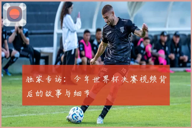 独家专访：今年世界杯决赛视频背后的故事与细节