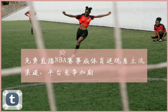 免费直播NBA赛事成体育迷观看主流渠道，平台竞争加剧