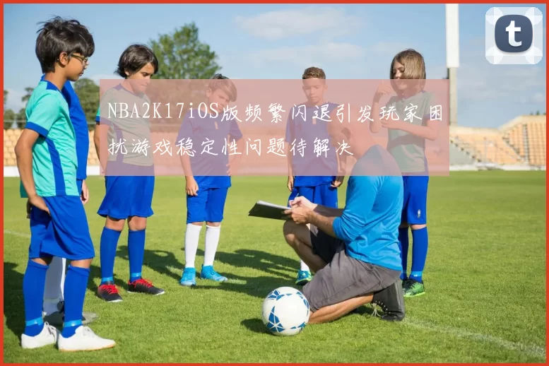 NBA2K17iOS版频繁闪退引发玩家困扰游戏稳定性问题待解决