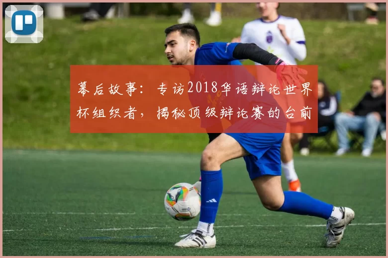 幕后故事：专访2018华语辩论世界杯组织者，揭秘顶级辩论赛的台前幕后