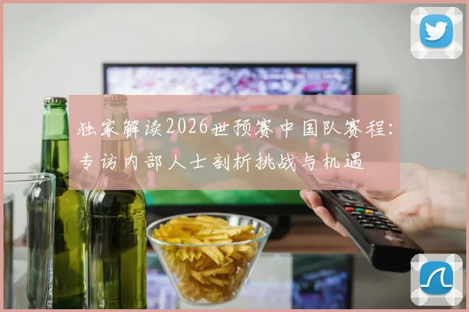 独家解读2026世预赛中国队赛程：专访内部人士剖析挑战与机遇