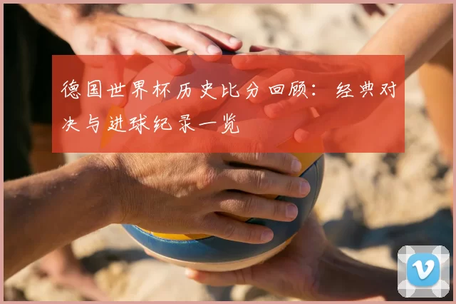 德国世界杯历史比分回顾：经典对决与进球纪录一览