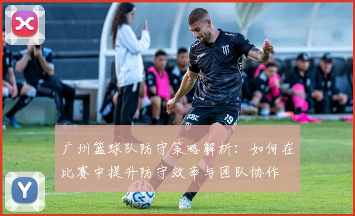 广州篮球队防守策略解析：如何在比赛中提升防守效率与团队协作