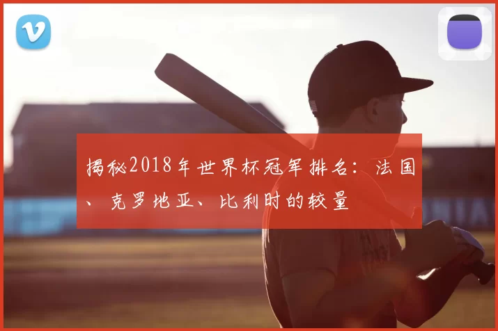 揭秘2018年世界杯冠军排名：法国、克罗地亚、比利时的较量