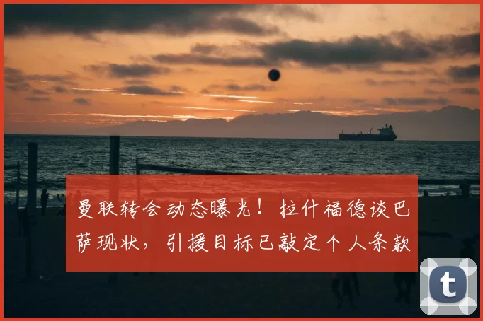 曼联转会动态曝光！拉什福德谈巴萨现状，引援目标已敲定个人条款